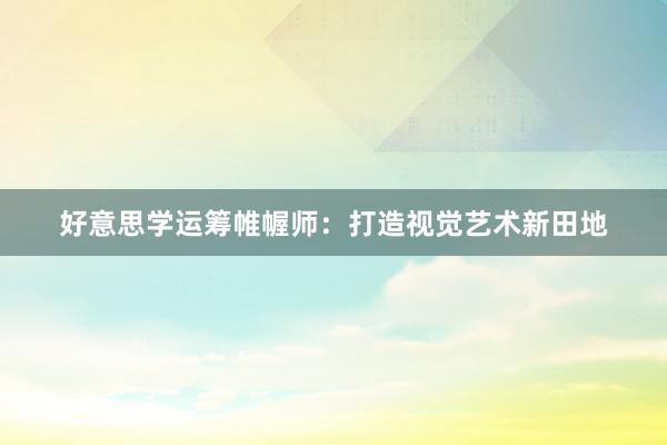 好意思学运筹帷幄师：打造视觉艺术新田地